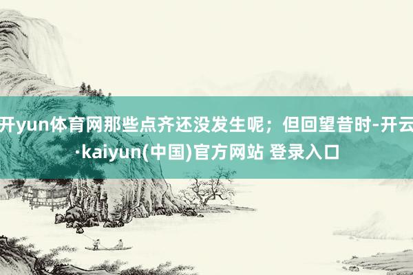 开yun体育网那些点齐还没发生呢;但回望昔时-开云·kaiyun(中国)官方网站 登录入口