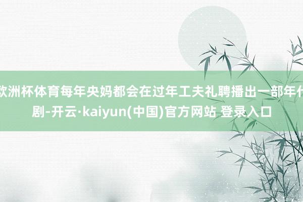 欧洲杯体育每年央妈都会在过年工夫礼聘播出一部年代剧-开云·kaiyun(中国)官方网站 登录入口