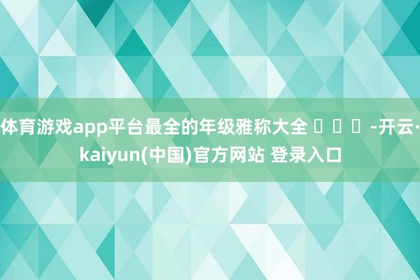 体育游戏app平台最全的年级雅称大全 ​​​-开云·kaiyun(中国)官方网站 登录入口