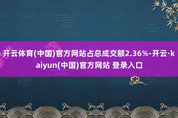 开云体育(中国)官方网站占总成交额2.36%-开云·kaiyun(中国)官方网站 登录入口