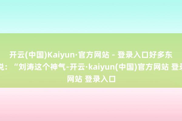 开云(中国)Kaiyun·官方网站 - 登录入口好多东谈主说：“刘涛这个神气-开云·kaiyun(中国)官方网站 登录入口