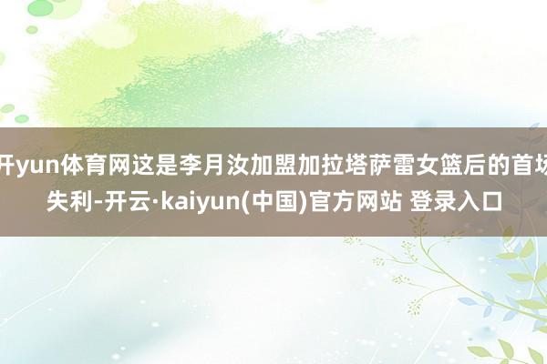 开yun体育网这是李月汝加盟加拉塔萨雷女篮后的首场失利-开云·kaiyun(中国)官方网站 登录入口