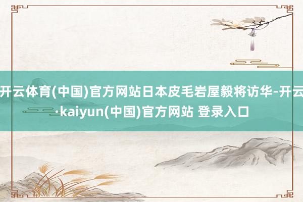 开云体育(中国)官方网站日本皮毛岩屋毅将访华-开云·kaiyun(中国)官方网站 登录入口