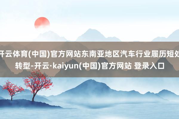 开云体育(中国)官方网站东南亚地区汽车行业履历短处转型-开云·kaiyun(中国)官方网站 登录入口