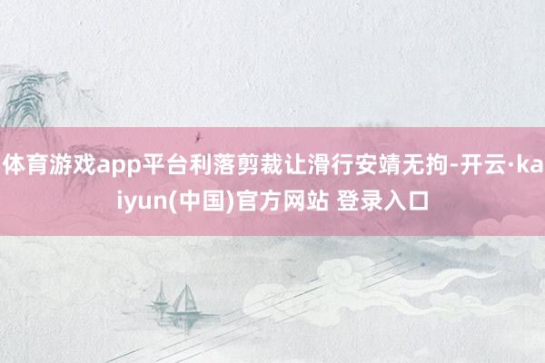 体育游戏app平台利落剪裁让滑行安靖无拘-开云·kaiyun(中国)官方网站 登录入口