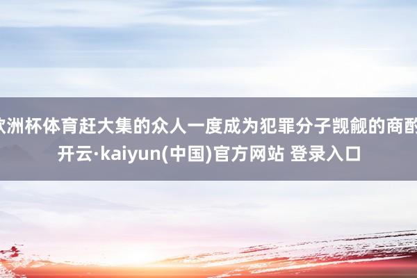 欧洲杯体育赶大集的众人一度成为犯罪分子觊觎的商酌-开云·kaiyun(中国)官方网站 登录入口