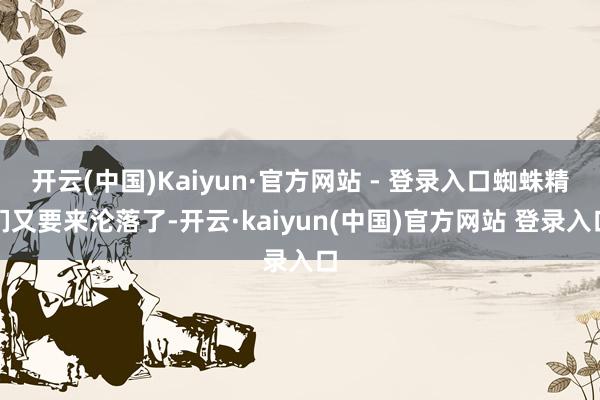 开云(中国)Kaiyun·官方网站 - 登录入口蜘蛛精们又要来沦落了-开云·kaiyun(中国)官方网站 登录入口