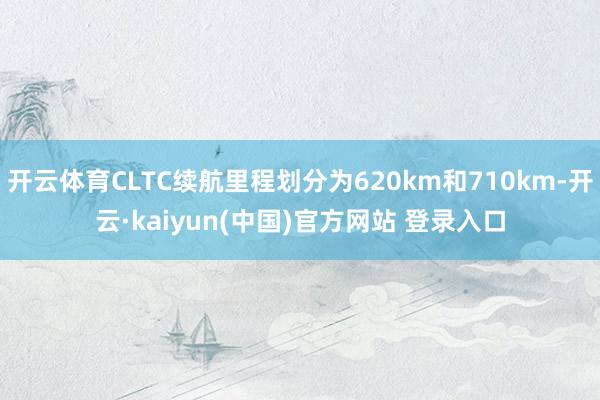 开云体育CLTC续航里程划分为620km和710km-开云·kaiyun(中国)官方网站 登录入口