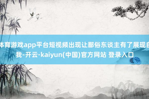 体育游戏app平台短视频出现让鄙俗东谈主有了展现自我-开云·kaiyun(中国)官方网站 登录入口