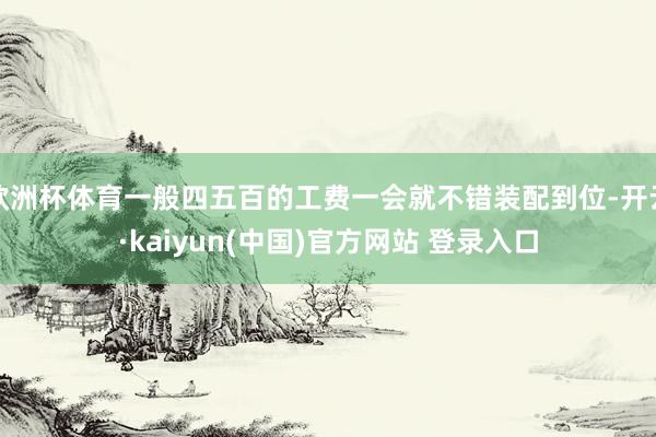 欧洲杯体育一般四五百的工费一会就不错装配到位-开云·kaiyun(中国)官方网站 登录入口