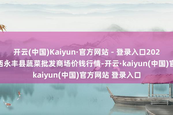 开云(中国)Kaiyun·官方网站 - 登录入口2024年12月27日江西永丰县蔬菜批发商场价钱行情-开云·kaiyun(中国)官方网站 登录入口