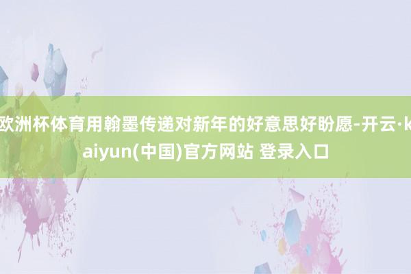 欧洲杯体育用翰墨传递对新年的好意思好盼愿-开云·kaiyun(中国)官方网站 登录入口