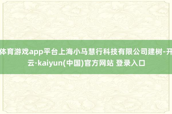 体育游戏app平台上海小马慧行科技有限公司建树-开云·kaiyun(中国)官方网站 登录入口