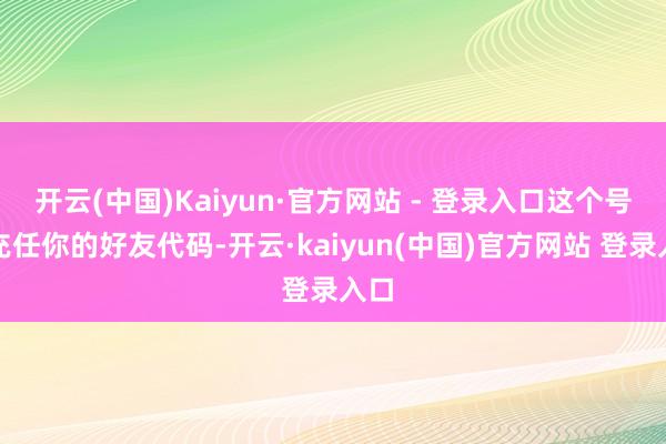 开云(中国)Kaiyun·官方网站 - 登录入口这个号码充任你的好友代码-开云·kaiyun(中国)官方网站 登录入口