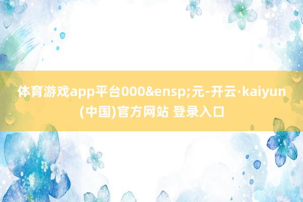 体育游戏app平台000 元-开云·kaiyun(中国)官方网站 登录入口