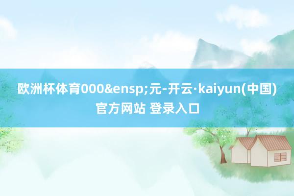 欧洲杯体育000&ensp;元-开云·kaiyun(中国)官方网站 登录入口