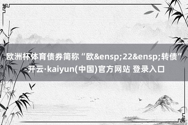 欧洲杯体育债券简称“欧 22 转债”-开云·kaiyun(中国)官方网站 登录入口