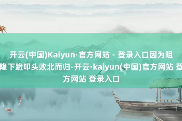 开云(中国)Kaiyun·官方网站 - 登录入口因为阻隔向乾隆下跪叩头败北而归-开云·kaiyun(中国)官方网站 登录入口