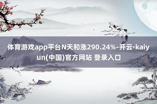 体育游戏app平台N天和涨290.24%-开云·kaiyun(中国)官方网站 登录入口