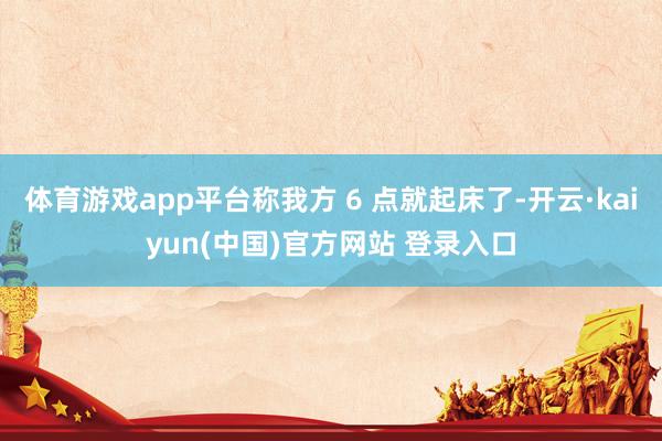 体育游戏app平台称我方 6 点就起床了-开云·kaiyun(中国)官方网站 登录入口