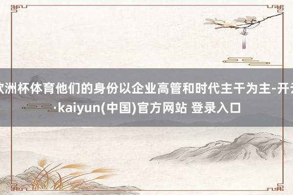 欧洲杯体育他们的身份以企业高管和时代主干为主-开云·kaiyun(中国)官方网站 登录入口