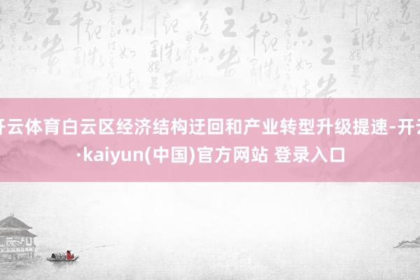 开云体育白云区经济结构迂回和产业转型升级提速-开云·kaiyun(中国)官方网站 登录入口