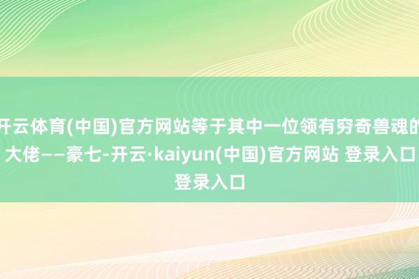 开云体育(中国)官方网站等于其中一位领有穷奇兽魂的大佬——豪七-开云·kaiyun(中国)官方网站 登录入口