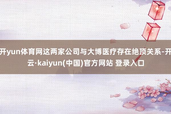 开yun体育网这两家公司与大博医疗存在绝顶关系-开云·kaiyun(中国)官方网站 登录入口