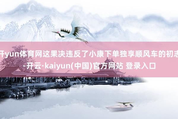 开yun体育网这果决违反了小康下单独享顺风车的初志-开云·kaiyun(中国)官方网站 登录入口