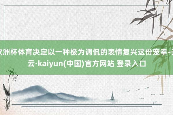 欧洲杯体育决定以一种极为调侃的表情复兴这份宠幸-开云·kaiyun(中国)官方网站 登录入口