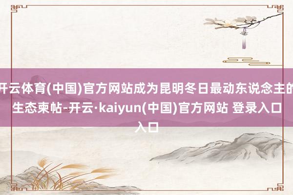 开云体育(中国)官方网站成为昆明冬日最动东说念主的生态柬帖-开云·kaiyun(中国)官方网站 登录入口