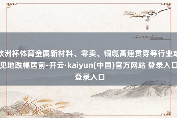 欧洲杯体育金属新材料、零卖、铜缆高速贯穿等行业或见地跌幅居前-开云·kaiyun(中国)官方网站 登录入口