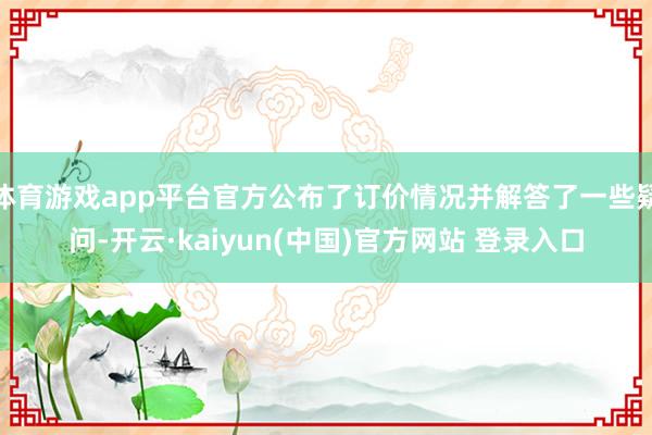 体育游戏app平台官方公布了订价情况并解答了一些疑问-开云·kaiyun(中国)官方网站 登录入口