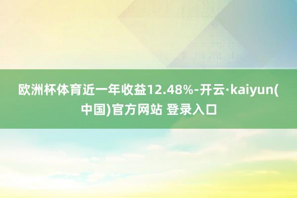 欧洲杯体育近一年收益12.48%-开云·kaiyun(中国)官方网站 登录入口