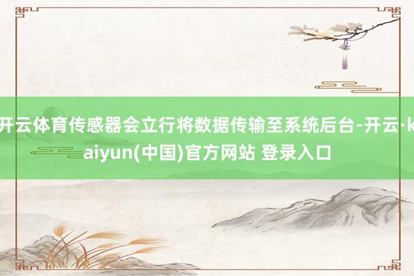 开云体育传感器会立行将数据传输至系统后台-开云·kaiyun(中国)官方网站 登录入口