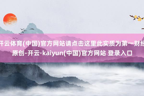 开云体育(中国)官方网站请点击这里此实质为第一财经原创-开云·kaiyun(中国)官方网站 登录入口