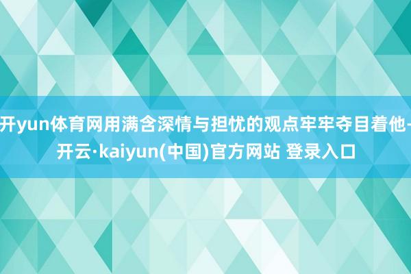 开yun体育网用满含深情与担忧的观点牢牢夺目着他-开云·kaiyun(中国)官方网站 登录入口