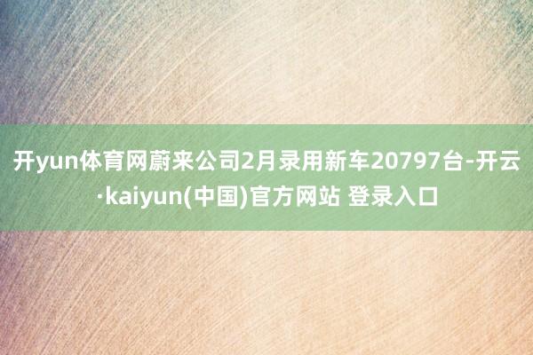开yun体育网 蔚来公司2月录用新车20797台-开云·kaiyun(中国)官方网站 登录入口