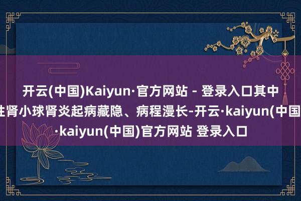开云(中国)Kaiyun·官方网站 - 登录入口其中几种最为常见：慢性肾小球肾炎起病藏隐、病程漫长-开云·kaiyun(中国)官方网站 登录入口