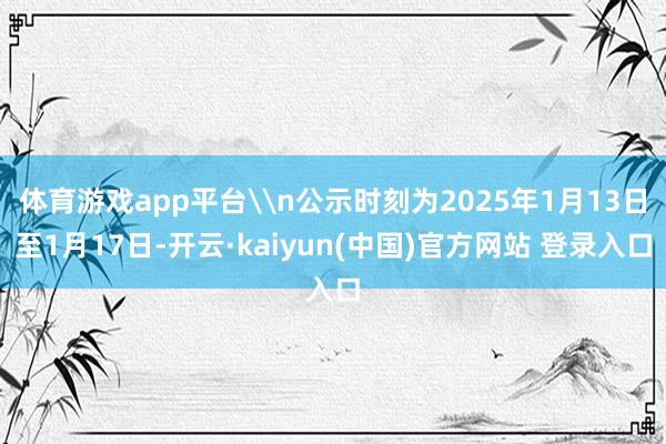 体育游戏app平台\n公示时刻为2025年1月13日至1月17日-开云·kaiyun(中国)官方网站 登录入口