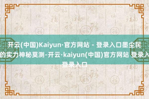 开云(中国)Kaiyun·官方网站 - 登录入口墨尘民众的实力神秘莫测-开云·kaiyun(中国)官方网站 登录入口