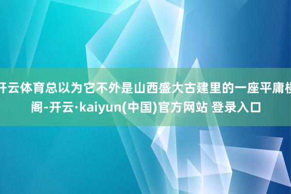 开云体育总以为它不外是山西盛大古建里的一座平庸楼阁-开云·kaiyun(中国)官方网站 登录入口