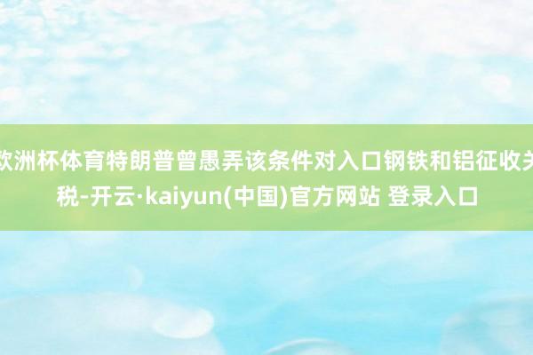 欧洲杯体育特朗普曾愚弄该条件对入口钢铁和铝征收关税-开云·kaiyun(中国)官方网站 登录入口