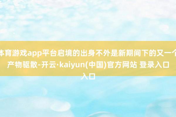 体育游戏app平台启境的出身不外是新期间下的又一个产物驱散-开云·kaiyun(中国)官方网站 登录入口