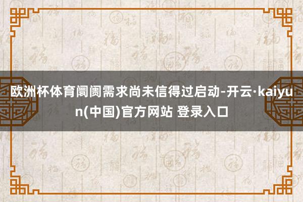 欧洲杯体育阛阓需求尚未信得过启动-开云·kaiyun(中国)官方网站 登录入口