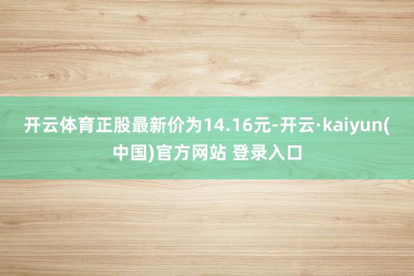 开云体育正股最新价为14.16元-开云·kaiyun(中国)官方网站 登录入口