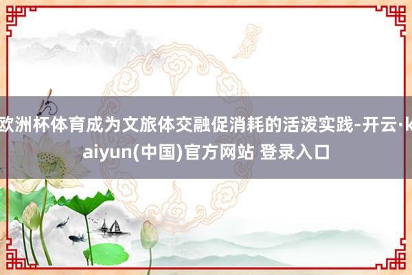 欧洲杯体育成为文旅体交融促消耗的活泼实践-开云·kaiyun(中国)官方网站 登录入口