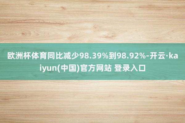 欧洲杯体育同比减少98.39%到98.92%-开云·kaiyun(中国)官方网站 登录入口