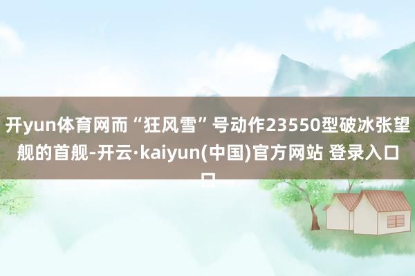 开yun体育网而“狂风雪”号动作23550型破冰张望舰的首舰-开云·kaiyun(中国)官方网站 登录入口