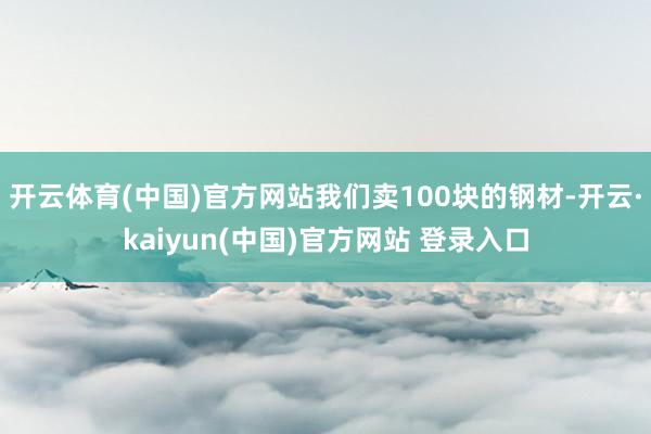开云体育(中国)官方网站我们卖100块的钢材-开云·kaiyun(中国)官方网站 登录入口